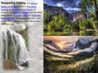 Yosemite Valley is a census-
designated place (CDP) in Mariposa
County, California, United States. It
consists of Yosemite Village and the other
areas of the Yosemite Valley in Yosemite
National Park. The population was 1,035
at the 2010 census, up from 265 at the
2000 census.
 
