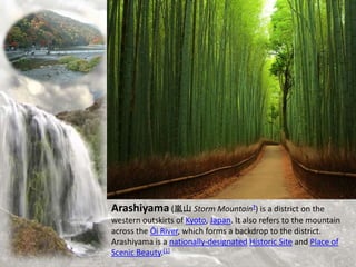 Arashiyama (嵐山 Storm Mountain?) is a district on the
western outskirts of Kyoto, Japan. It also refers to the mountain
across the Ōi River, which forms a backdrop to the district.
Arashiyama is a nationally-designated Historic Site and Place of
Scenic Beauty.[1]
 