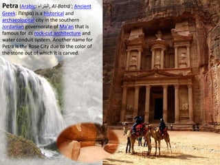 Petra (Arabic: ‫,البتراء‬ Al-Batrāʾ; Ancient
Greek: Πέτρα) is a historical and
archaeological city in the southern
Jordanian governorate of Ma'an that is
famous for its rock-cut architecture and
water conduit system. Another name for
Petra is the Rose City due to the color of
the stone out of which it is carved.
 