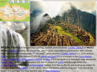 Machu Picchu (in hispanicized spelling, Spanish pronunciation: [ˈmatʃu ˈpiktʃu]) or Machu
Pikchu (Quechua machu old, old person, pikchu peak; mountain or prominence with a broad
base which ends in sharp peaks,[1] "old peak", pronunciation [ˈmɑtʃu ˈpixtʃu]) is a 15th-century
Inca site located 2,430 metres (7,970 ft) above sea level.[2][3] It is located in the Cusco Region,
Urubamba Province, Machupicchu District in Peru.[4] It is situated on a mountain ridge above the
Sacred Valley which is 80 kilometres (50 mi) northwest of Cusco and through which the
Urubamba River flows. Most archaeologists believe that Machu Picchu was built as an estate for
the Inca emperor Pachacuti (1438–1472). Often mistakenly referred to as the "Lost City of the
Incas", it is perhaps the most familiar icon of Inca civilization
 