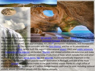 The Algarve (Portuguese pronunciation: [aɫˈɡaɾv(ɨ)], from Arabic: ‫,الغرب‬ trans. Al-Gharb, meaning
"The West") is the southernmost region of mainland Portugal. It has an area of 5,412 square
kilometres (2,090 sq mi) with approximately 451,005[2] permanent inhabitants, and incorporates
16 municipalities.[3] The region coincides with the Faro District, and has as its administrative
centre the city of Faro, where both the region's international airport (FAO) and public university
(the University of the Algarve) are located. Tourism and related activities are extensive and make
up the bulk of the Algarve's summer economy. Production of food, which includes fish and other
seafood, fruit, oranges, carob beans, figs and almonds, is also economically important in the
region. The Algarve is the most popular tourist destination in Portugal, and one of the most
popular in Europe. Its population triples in the peak holiday season thanks to a high influx of
visitors, and receives an average of 7 million foreign tourists each year. In total, including national
visitors, almost 10 million people visit the Algarve annually.
 