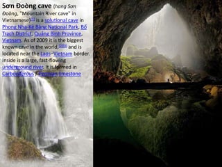 Sơn Đoòng cave (hang Sơn
Đoòng, "Mountain River cave" in
Vietnamese)[1] is a solutional cave in
Phong Nha-Kẻ Bàng National Park, Bố
Trạch District, Quảng Bình Province,
Vietnam. As of 2009 it is the biggest
known cave in the world,[2][3] and is
located near the Laos–Vietnam border.
Inside is a large, fast-flowing
underground river. It is formed in
Carboniferous / Permian limestone
 
