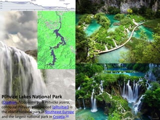 Plitvice Lakes National Park
(Croatian: Nacionalni park Plitvička jezera,
colloquial Plitvice, pronounced [plîtʋitse]) is
the oldest national park in Southeast Europe
and the largest national park in Croatia.[2]
 