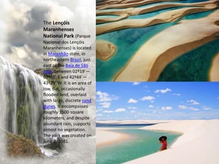 The Lençóis
Maranhenses
National Park (Parque
Nacional dos Lençóis
Maranhenses) is located
in Maranhão state, in
northeastern Brazil, just
east of the Baía de São
José, between 02º19’—
02º45’ S and 42º44’—
43º29’ W. It is an area of
low, flat, occasionally
flooded land, overlaid
with large, discrete sand
dunes. It encompasses
roughly 1500 square
kilometers, and despite
abundant rain, supports
almost no vegetation.
The park was created on
June 2, 1981.
 