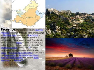 Provence (French pronunciation: [pʁɔ.vɑ̃s];
Provençal: Provença in classical norm or Prouvènço
in Mistralian norm, pronounced [pʀuˈvɛⁿsɔ]) is a
geographical region and historical province of
southeastern France, which extends from the left
bank of the lower Rhône River on the west to the
Italian border on the east, and is bordered by the
Mediterranean Sea on the south.[1] It largely
corresponds with the modern administrative
région of Provence-Alpes-Côte d'Azur, and includes
the départements of Var, Bouches-du-Rhône,
Alpes-de-Haute-Provence and parts of Alpes-
Maritimes and Vaucluse.[2]
 