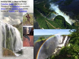 Victoria Falls, or Mosi-oa-Tunya
(Tokaleya Tonga: the Smoke that
Thunders), is a waterfall in southern
Africa on the Zambezi River at the
border of Zambia and Zimbabwe.
 