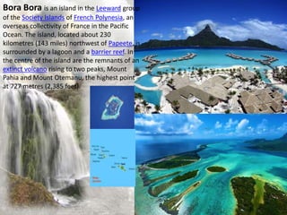 Bora Bora is an island in the Leeward group
of the Society Islands of French Polynesia, an
overseas collectivity of France in the Pacific
Ocean. The island, located about 230
kilometres (143 miles) northwest of Papeete, is
surrounded by a lagoon and a barrier reef. In
the centre of the island are the remnants of an
extinct volcano rising to two peaks, Mount
Pahia and Mount Otemanu, the highest point
at 727 metres (2,385 feet).
 