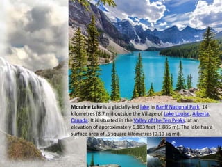 Moraine Lake is a glacially-fed lake in Banff National Park, 14
kilometres (8.7 mi) outside the Village of Lake Louise, Alberta,
Canada. It is situated in the Valley of the Ten Peaks, at an
elevation of approximately 6,183 feet (1,885 m). The lake has a
surface area of .5 square kilometres (0.19 sq mi).
 