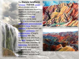 The Danxia landform
(Chinese: 丹霞地貌; pinyin:
dānxiá dìmào) refers to
various landscapes found in
southeast, southwest and
northwest China that
"consist of a red bed
characterized by steep
cliffs".[1] It is a unique type of
petrographic geomorphology
found in China. Danxia
landform is formed from red-
coloured sandstones and
conglomerates of largely
Cretaceous age. The
landforms look very much
like karst topography that
forms in areas underlain by
limestones, but since the
rocks that form danxia are
sandstones and
conglomerates, they have
been called "pseudo-karst"
landforms
 
