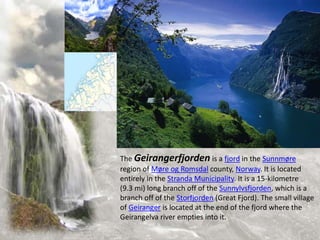 The Geirangerfjorden is a fjord in the Sunnmøre
region of Møre og Romsdal county, Norway. It is located
entirely in the Stranda Municipality. It is a 15-kilometre
(9.3 mi) long branch off of the Sunnylvsfjorden, which is a
branch off of the Storfjorden (Great Fjord). The small village
of Geiranger is located at the end of the fjord where the
Geirangelva river empties into it.
 