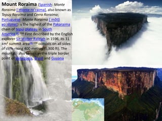 Mount Roraima (Spanish: Monte
Roraima [ˈmonte roˈɾaima], also known as
Tepuy Roraima and Cerro Roraima;
Portuguese: Monte Roraima [ˈmõtʃi
ʁoˈɾɐ̃jmɐ]) is the highest of the Pakaraima
chain of tepui plateau in South
America.[4]:156 First described by the English
explorer Sir Walter Raleigh in 1596, its 31
km2 summit area[4]:156 consists on all sides
of cliffs rising 400 metres (1,300 ft). The
mountain also serves as the triple border
point of Venezuela, Brazil and Guyana
 