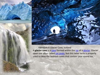 Vatnajokull Glacier Cave, Iceland
A glacier cave is a cave formed within the ice of a glacier. Glacier
caves are often called ice caves, but this latter term is properly
used to describe bedrock caves that contain year-round ice.
 