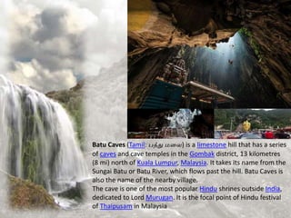 Batu Caves (Tamil: பத்து மலை) is a limestone hill that has a series
of caves and cave temples in the Gombak district, 13 kilometres
(8 mi) north of Kuala Lumpur, Malaysia. It takes its name from the
Sungai Batu or Batu River, which flows past the hill. Batu Caves is
also the name of the nearby village.
The cave is one of the most popular Hindu shrines outside India,
dedicated to Lord Murugan. It is the focal point of Hindu festival
of Thaipusam in Malaysia
 