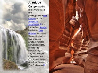 Antelope
Canyon is the
most-visited and
most-
photographed slot
canyon in the
American
Southwest.[1] It is
located on Navajo
land near Page,
Arizona. Antelope
Canyon includes
two separate,
photogenic slot
canyon sections,
referred to
individually as
Upper Antelope
Canyon or The
Crack; and Lower
Antelope Canyon or
The Corkscrew.[2]
 