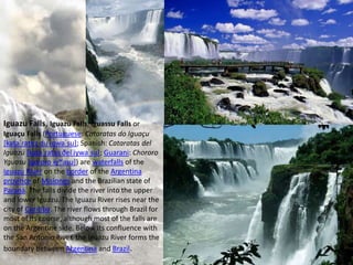 Iguazu Falls, Iguazú Falls, Iguassu Falls or
Iguaçu Falls (Portuguese: Cataratas do Iguaçu
[kataˈɾatɐʒ du iɡwaˈsu]; Spanish: Cataratas del
Iguazú [kataˈɾatas ðel iɣwaˈsu]; Guarani: Chororo
Yguasu [ɕoɾoɾo ɨɣʷasu]) are waterfalls of the
Iguazu River on the border of the Argentina
province of Misiones and the Brazilian state of
Paraná. The falls divide the river into the upper
and lower Iguazu. The Iguazu River rises near the
city of Curitiba. The river flows through Brazil for
most of its course, although most of the falls are
on the Argentine side. Below its confluence with
the San Antonio River, the Iguazu River forms the
boundary between Argentina and Brazil.
 