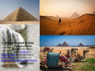The Great Pyramid of Giza (also
known as the Pyramid of Khufu or the
Pyramid of Cheops) is the oldest and
largest of the three pyramids in the
Giza Necropolis bordering what is now
El Giza, Egypt. It is the oldest of the
Seven Wonders of the Ancient World,
and the only one to remain largely
intact.
 