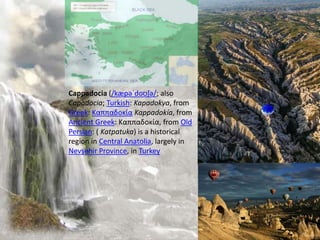 Cappadocia (/kæpəˈdoʊʃə/; also
Capadocia; Turkish: Kapadokya, from
Greek: Καππαδοκία Kappadokía, from
Ancient Greek: Καππαδοκία, from Old
Persian: ( Katpatuka) is a historical
region in Central Anatolia, largely in
Nevşehir Province, in Turkey
 