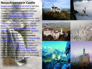 Neuschwanstein Castle
Coordinates: 47°33′27″N 10°45′00″E {{Infobox
building |name = Neuschwanstein Castle
|image = Schloss Neuschwanstein 2013.jpg
|location = Hohenschwangau, Germany
|owner = Bavarian Palace Department
|construction_start_date = 5 September 1869
|completion_date = c. 1892 (unfinished) |style
= Romanesque Revival |architect = Eduard
Riedel |other_designers = [[ |civil_engineer =
Eduard Riedel, Georg von Dollmann, Julius
Hofmann }} Neuschwanstein Castle (German:
Schloss Neuschwanstein, pronounced
[nɔʏˈʃvaːnʃtaɪn], English: "New Swanstone
Castle"[1]) is a nineteenth-century Romanesque
Revival palace on a rugged hill above the
village of Hohenschwangau near Füssen in
southwest Bavaria, Germany. The palace was
commissioned by Ludwig II of Bavaria as a
retreat and as a homage to Richard Wagner.
Ludwig paid for the palace out of his personal
fortune and by means of extensive borrowing,
rather than Bavarian public funds.
 