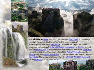 The Metéora (Greek: Μετέωρα, pronounced [mɛˈtɛoɾɐ], lit. "middle of
the sky", "suspended in the air" or "in the heavens above" —
etymologically related to "Meteorite") is one of the largest and most
important complexes of Eastern Orthodox monasteries in Greece, second
only to Mount Athos.[1] The six monasteries are built on natural sandstone
rock pillars, at the northwestern edge of the Plain of Thessaly near the
Pineios river and Pindus Mountains, in central Greece. The nearest town is
Kalambaka. The Metéora is included on the UNESCO World Heritage List
under criteria[2] I, II, IV, V and VII.[3]
 