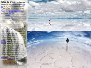 Salar de Uyuni (or Salar de
Tunupa) is the world's largest salt
flat at 10,582 square kilometers
(4,086 sq mi). It is located in the
Potosí and Oruro departments in
southwest Bolivia, near the crest
of the Andes and is at an elevation
of 3,656 meters (11,995 ft) above
mean sea level.[1]
The Salar was formed as a result of
transformations between several
prehistoric lakes. It is covered by a
few meters of salt crust, which has
an extraordinary flatness with the
average altitude variations within
one meter over the entire area of
the Salar. The crust serves as a
source of salt and covers a pool of
brine, which is exceptionally rich in
lithium. It contains 50 to 70% of
the world's lithium reserves,[2]
which is in the process of being
extracted. The large area, clear
skies, and the exceptional flatness
of the surface make the Salar an
ideal object for calibrating the
altimeters of Earth observation
satellites.[3][4][5][6][7]
 