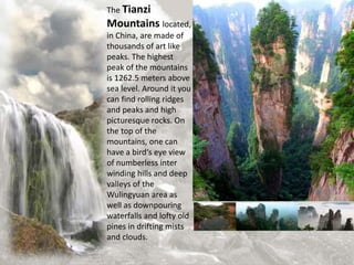 The Tianzi
Mountains located,
in China, are made of
thousands of art like
peaks. The highest
peak of the mountains
is 1262.5 meters above
sea level. Around it you
can find rolling ridges
and peaks and high
picturesque rocks. On
the top of the
mountains, one can
have a bird‘s eye view
of numberless inter
winding hills and deep
valleys of the
Wulingyuan area as
well as downpouring
waterfalls and lofty old
pines in drifting mists
and clouds.
 