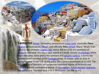 Santorini(Greek: Σαντορίνη, pronounced [sadoˈrini]), classically Thera
(English pronunciation /ˈθɪrə/), and officially Thira (Greek: Θήρα [ˈθira]); is an
island in the southern Aegean Sea, about 200 km (120 mi) southeast of
Greece's mainland. It is the largest island of a small, circular archipelago which
bears the same name and is the remnant of a volcanic caldera. It forms the
southernmost member of the Cyclades group of islands, with an area of
approximately 73 km2 (28 sq mi) and a 2011 census population of 15,550. The
municipality of Santorini comprises the inhabited islands of Santorini and
Therasia and the uninhabited islands of Nea Kameni, Palaia Kameni, Aspronisi,
and Christiana. The total land area is 90.623 km2 (34.990 sq mi).
 