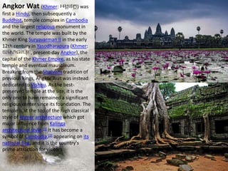 Angkor Wat (Khmer: អង្គរវត្ត) was
first a Hindu, then subsequently a
Buddhist, temple complex in Cambodia
and the largest religious monument in
the world. The temple was built by the
Khmer King Suryavarman II in the early
12th century in Yasodharapura (Khmer:
យសោធរបុរៈ, present-day Angkor), the
capital of the Khmer Empire, as his state
temple and eventual mausoleum.
Breaking from the Shaivism tradition of
previous kings, Angkor Wat was instead
dedicated to Vishnu. As the best-
preserved temple at the site, it is the
only one to have remained a significant
religious center since its foundation. The
temple is at the top of the high classical
style of Khmer architecture which got
major influence from Kalinga
architectural style.[1] It has become a
symbol of Cambodia,[2] appearing on its
national flag, and it is the country's
prime attraction for visitors.
 