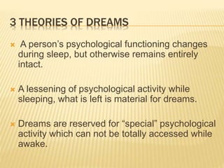 3 THEORIES OF DREAMS
 A person’s psychological functioning changes
during sleep, but otherwise remains entirely
intact.
 A lessening of psychological activity while
sleeping, what is left is material for dreams.
 Dreams are reserved for “special” psychological
activity which can not be totally accessed while
awake.
 