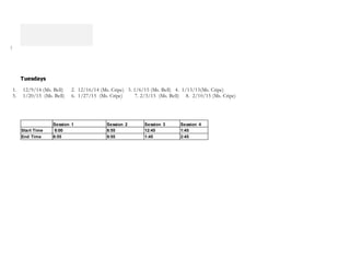 ]
Tuesdays
1. 12/9/14 (Ms. Bell) 2. 12/16/14 (Ms. Cripe) 3. 1/6/15 (Ms. Bell) 4. 1/13/15(Ms. Cripe)
5. 1/20/15 (Ms. Bell) 6. 1/27/15 (Ms. Cripe) 7. 2/3/15 (Ms. Bell) 8. 2/10/15 (Ms. Cripe)
Session 1 Session 2 Session 3 Session 4
Start Time 8:00 8:55 12:45 1:45
End Time 8:55 9:55 1:45 2:45
 
