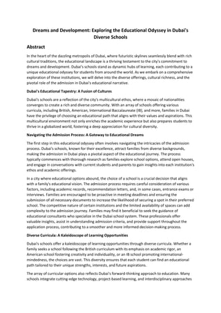 Dreams and Development: Exploring the Educational Odyssey in Dubai's
Diverse Schools
Abstract
In the heart of the dazzling metropolis of Dubai, where futuristic skylines seamlessly blend with rich
cultural traditions, the educational landscape is a thriving testament to the city's commitment to
dreams and development. Dubai's schools stand as dynamic hubs of learning, each contributing to a
unique educational odyssey for students from around the world. As we embark on a comprehensive
exploration of these institutions, we will delve into the diverse offerings, cultural richness, and the
pivotal role of the admission in Dubai's educational narrative.
Dubai's Educational Tapestry: A Fusion of Cultures
Dubai's schools are a reflection of the city's multicultural ethos, where a mosaic of nationalities
converges to create a rich and diverse community. With an array of schools offering various
curricula, including British, American, International Baccalaureate (IB), and more, families in Dubai
have the privilege of choosing an educational path that aligns with their values and aspirations. This
multicultural environment not only enriches the academic experience but also prepares students to
thrive in a globalized world, fostering a deep appreciation for cultural diversity.
Navigating the Admission Process: A Gateway to Educational Dreams
The first step in this educational odyssey often involves navigating the intricacies of the admission
process. Dubai's schools, known for their excellence, attract families from diverse backgrounds,
making the admission in Dubai plays a pivotal aspect of the educational journey. The process
typically commences with thorough research as families explore school options, attend open houses,
and engage in conversations with current students and parents to gain insights into each institution's
ethos and academic offerings.
In a city where educational options abound, the choice of a school is a crucial decision that aligns
with a family's educational vision. The admission process requires careful consideration of various
factors, including academic records, recommendation letters, and, in some cases, entrance exams or
interviews. Families are encouraged to be proactive in meeting deadlines and ensuring the
submission of all necessary documents to increase the likelihood of securing a spot in their preferred
school. The competitive nature of certain institutions and the limited availability of spaces can add
complexity to the admission journey. Families may find it beneficial to seek the guidance of
educational consultants who specialize in the Dubai school system. These professionals offer
valuable insights, assist in understanding admission criteria, and provide support throughout the
application process, contributing to a smoother and more informed decision-making process.
Diverse Curricula: A Kaleidoscope of Learning Opportunities
Dubai's schools offer a kaleidoscope of learning opportunities through diverse curricula. Whether a
family seeks a school following the British curriculum with its emphasis on academic rigor, an
American school fostering creativity and individuality, or an IB school promoting international-
mindedness, the choices are vast. This diversity ensures that each student can find an educational
path tailored to their unique strengths, interests, and future aspirations.
The array of curricular options also reflects Dubai's forward-thinking approach to education. Many
schools integrate cutting-edge technology, project-based learning, and interdisciplinary approaches
 