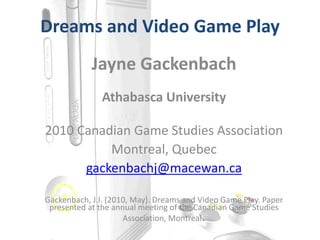 Dreams and Video Game Play
Jayne Gackenbach
Athabasca University
2010 Canadian Game Studies Association
Montreal, Quebec
gackenbachj@macewan.ca
Gackenbach, J.I. (2010, May). Dreams and Video Game Play. Paper
presented at the annual meeting of the Canadian Game Studies
Association, Montreal.
 
