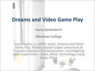 Dreams and Video Game Play
Jayne Gackenbach
MacEwan College
Gackenbach, J.I. (2009, June). Dreams and Video
Game Play. Planary Session paper presented at
Toward a Science of Consciousness : Investigating
Inner Experience – Brain, Mind, Technology, Hong
Kong, China
 