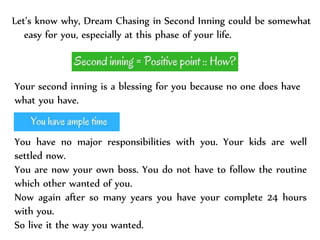 Let’s know why, Dream Chasing in Second Inning could be somewhat
easy for you, especially at this phase of your life.
Your second inning is a blessing for you because no one does have
what you have.
You have no major responsibilities with you. Your kids are well
settled now.
You are now your own boss. You do not have to follow the routine
which other wanted of you.
Now again after so many years you have your complete 24 hours
with you.
So live it the way you wanted.
 