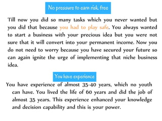 Till now you did so many tasks which you never wanted but
you did that because you had to play safe. You always wanted
to start a business with your precious idea but you were not
sure that it will convert into your permanent income. Now you
do not need to worry because you have secured your future so
can again ignite the urge of implementing that niche business
idea.
You have experience of almost 35-40 years, which no youth
can have. You lived the life of 60 years and did the job of
almost 35 years. This experience enhanced your knowledge
and decision capability and this is your power.
 