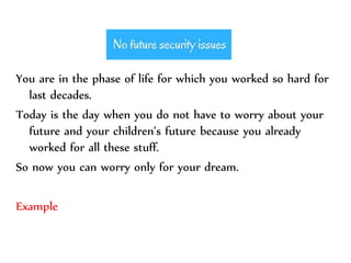 You are in the phase of life for which you worked so hard for
last decades.
Today is the day when you do not have to worry about your
future and your children’s future because you already
worked for all these stuff.
So now you can worry only for your dream.
Example
 