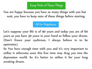 You are happy because you have so many things with you but
wait, you have to keep note of these things before starting:
Let’s suppose your life is of 90 years and today you are of 60
years so you have 30 years in your hand to follow your dream.
(Don’t frown your eyebrows, I always believe in to be
optimistic).
So You have enough time with you and it’s very important to
utilize it otherwise soon this free time may drag you into the
depression world. So it’s better to utilize it for your long
awaiting dream.
 