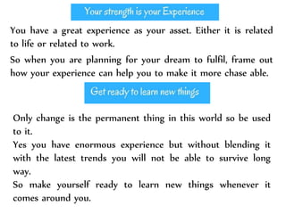You have a great experience as your asset. Either it is related
to life or related to work.
So when you are planning for your dream to fulfil, frame out
how your experience can help you to make it more chase able.
Only change is the permanent thing in this world so be used
to it.
Yes you have enormous experience but without blending it
with the latest trends you will not be able to survive long
way.
So make yourself ready to learn new things whenever it
comes around you.
 