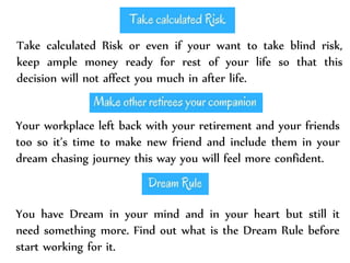 Take calculated Risk or even if your want to take blind risk,
keep ample money ready for rest of your life so that this
decision will not affect you much in after life.
Your workplace left back with your retirement and your friends
too so it’s time to make new friend and include them in your
dream chasing journey this way you will feel more confident.
You have Dream in your mind and in your heart but still it
need something more. Find out what is the Dream Rule before
start working for it.
 