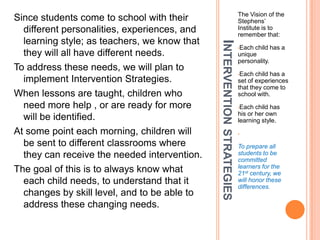 The Vision of the
Since students come to school with their                                Stephens’
  different personalities, experiences, and                             Institute is to
                                                                        remember that:
  learning style; as teachers, we know that




                                              INTERVENTION STRATEGIES
                                                                        •Each child has a
  they will all have different needs.                                   unique
                                                                        personality.
To address these needs, we will plan to
                                                                        •Each  child has a
  implement Intervention Strategies.                                    set of experiences
                                                                        that they come to
When lessons are taught, children who                                   school with.
  need more help , or are ready for more                                •Each  child has
                                                                        his or her own
  will be identified.                                                   learning style.
At some point each morning, children will                               •

  be sent to different classrooms where                                 To prepare all
  they can receive the needed intervention.                             students to be
                                                                        committed
                                                                        learners for the
The goal of this is to always know what                                 21st century, we
  each child needs, to understand that it                               will honor these
                                                                        differences.
  changes by skill level, and to be able to
  address these changing needs.
 