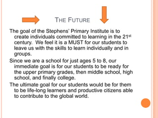 THE FUTURE
The goal of the Stephens’ Primary Institute is to
  create individuals committed to learning in the 21st
  century. We feel it is a MUST for our students to
  leave us with the skills to learn individually and in
  groups.
Since we are a school for just ages 5 to 8, our
  immediate goal is for our students to be ready for
  the upper primary grades, then middle school, high
  school, and finally college.
The ultimate goal for our students would be for them
  to be life-long learners and productive citizens able
  to contribute to the global world.
 