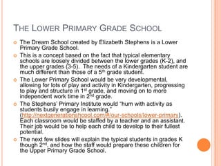 THE LOWER PRIMARY GRADE SCHOOL
   The Dream School created by Elizabeth Stephens is a Lower
    Primary Grade School.
   This is a concept based on the fact that typical elementary
    schools are loosely divided between the lower grades (K-2), and
    the upper grades (3-5). The needs of a Kindergarten student are
    much different than those of a 5th grade student.
   The Lower Primary School would be very developmental,
    allowing for lots of play and activity in Kindergarten, progressing
    to play and structure in 1st grade, and moving on to more
    independent work time in 2nd grade.
   The Stephens’ Primary Institute would “hum with activity as
    students busily engage in learning.”
    (http://nextgenerationshcool.com/#/our-schools/lower-primary).
    Each classroom would be staffed by a teacher and an assistant.
    Their job would be to help each child to develop to their fullest
    potential.
   The next few slides will explain the typical students in grades K
    though 2nd, and how the staff would prepare these children for
    the Upper Primary Grade School.
 