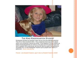THE KIND KINDERGARTEN STUDENT
Kindergarten Students are typically 5 years old and may have attended preschool.
They love to help and please others. They usually like school and want to please
others; such as teachers, parents and friends. At the Stephens’ Primary Institute, we
believe that Kindergarteners are ready to move away from the preschool years and
start to establish their social groups, yet they still need the support and guidance to
accomplish this. It is the Kindergarten Teacher’s job to prepare each child for 1st
grade work. Source: www.pbs.org


Pictured: Jane Elizabeth Stephens, age 5; taken by Elizabeth Stephens, 8/2007
 