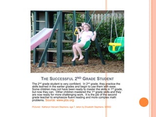 THE SUCCESSFUL 2ND GRADE STUDENT
The 2nd grade student is very confident. In 2nd grade, they practice the
skills learned in the earlier grades and begin to use them with ease.
Some children may not have been ready to master the skills in 1st grade,
but now they can. Other children mastered the 1st grade skills and they
are now ready for more challenging work. It is the job of the second
grade teacher to emphasize fluent reading and more complex math
problems. Source: www.pbs.org

Pictured: Katheryn Harvard Stephens, age 7, taken by Elizabeth Stephens, 3/2002
 