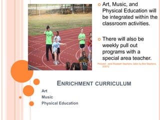    Art, Music, and
                         Physical Education will
                         be integrated within the
                         classroom activities.

                        There will also be
                         weekly pull out
                         programs with a
                         special area teacher.
                     Pictured: Jane Elizabeth Stephens, taken by Bob Stephens,
                          2/2012




        ENRICHMENT CURRICULUM
Art
Music
Physical Education
 