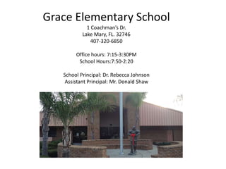Grace Elementary School
1 Coachman’s Dr.
Lake Mary, FL. 32746
407-320-6850
Office hours: 7:15-3:30PM
School Hours:7:50-2:20
School Principal: Dr. Rebecca Johnson
Assistant Principal: Mr. Donald Shaw
 