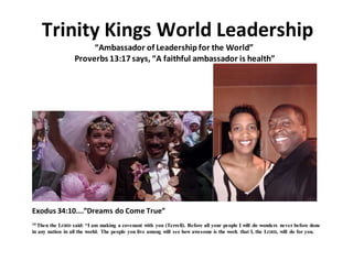 Trinity Kings World Leadership
“Ambassador of Leadership for the World”
Proverbs 13:17 says, “A faithful ambassador is health”
Exodus 34:10….”Dreams do Come True”
10 Then the LORD said: “I am making a covenant with you (Terrell). Before all your people I will do wonders never before done
in any nation in all the world. The people you live among will see how awesome is the work that I, the LORD, will do for you.
 