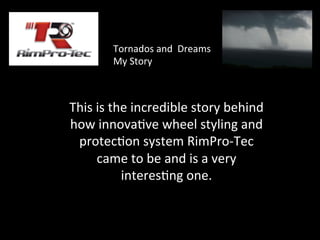 This	
  is	
  the	
  incredible	
  story	
  behind	
  
how	
  innova3ve	
  wheel	
  styling	
  and	
  
protec3on	
  system	
  RimPro-­‐Tec	
  
came	
  to	
  be	
  and	
  is	
  a	
  very	
  
interes3ng	
  one.	
  
	
  
Tornados	
  and	
  	
  Dreams	
  
My	
  Story	
  	
  
 