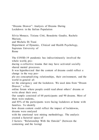 “Dreams Drawer”: Analysis of Dreams During
Lockdown in the Italian Population
Silvia Monaco, Tiziana Citti, Benedetta Gaudio, Rachele
Mariani,
and Michela Di Trani
Department of Dynamic, Clinical and Health Psychology,
Sapienza University of
Rome
The COVID-19 pandemic has indiscriminately involved the
whole world, pro-
ducing a collective trauma that may have activated socially
shared mental processes.
It was hypothesized that the content of dreams could reflect a
change in the way peo-
ple are conceptualizing relationships, their environment, and the
world in general af-
ter the emergency and the lockdown. We used data from “Dream
Drawer,” a free
online forum where people could read about others’ dreams or
write about their own.
Our sample consisted of 68 participants and 90 dreams. Most of
them were students,
and 85% of the participants were facing lockdown at home with
families. To identify
how dream content could reflect the impact of lockdowns,
dreams were analyzed
with the emotional text mining methodology. The analysis
created a factorial space of
2 factors: “Relationship With the Outside” (between the
containing and the losing)
 