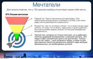 Мечтатели
Для начала отметим, что у 13% россиян вообще отсутствуют какие-либо мечты.
87% Россиян мечтатели
• Первый тип. Просто мечтатели или фантазеры. Они
практически всегда витают в облаках и потому у них очень
редко мечта реализуется в реальности.
• Второй тип. Это те, которые считают, что в жизни за все надо
платить. И чтобы что-то иметь, надо много и долго работать.
Их и мечтателями назвать нельзя, это больше убежденные
материалисты.
• Третий тип, которые не только мечтают, но и работают,
сочетая здоровый материализм с умением мечтать. Это
люди ставят конкретные цели и их достигают. Только
кто-то лет через …цать упорного труда, а кому-то для
достижения такого же результата хватает пары месяцев
минимальных, но необходимых усилий.
вторник, 27 октября 2015 г.
 