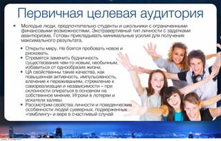 Первичная целевая аудитория
• Открыты миру. Не боятся пробовать новое и
рисковать.
• Стремятся заменить будничность
существования чем-то новым, необычным,
избавиться от однообразия жизни.
• ЦА свойственны такие качества, как
повышенная активность, импульсивность,
влечение к переживаниям, стремление к
самореализации и независимости – при
склонности опираться в основном на
собственное мнение. Игроки в лотереи и
искатели халявы
• Рассмотрим свойства личности и поведенческие
особенности людей суеверных, подверженных
«гемблингу» и вере в счастливый случай
• Молодые люди, предпочтительно студенты и школьники с ограниченными
финансовыми возможностями. Экстравертивный тип личности с задатками
авантюризма. Готовы прикладывать минимальные усилия для получения
максимального результата.
вторник, 27 октября 2015 г.
 